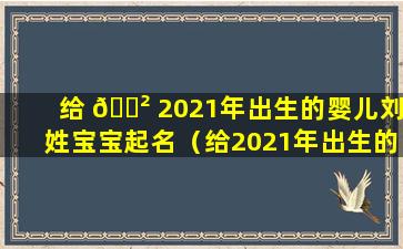 给 🌲 2021年出生的婴儿刘姓宝宝起名（给2021年出生的婴儿刘姓宝 🐠 宝起名字）